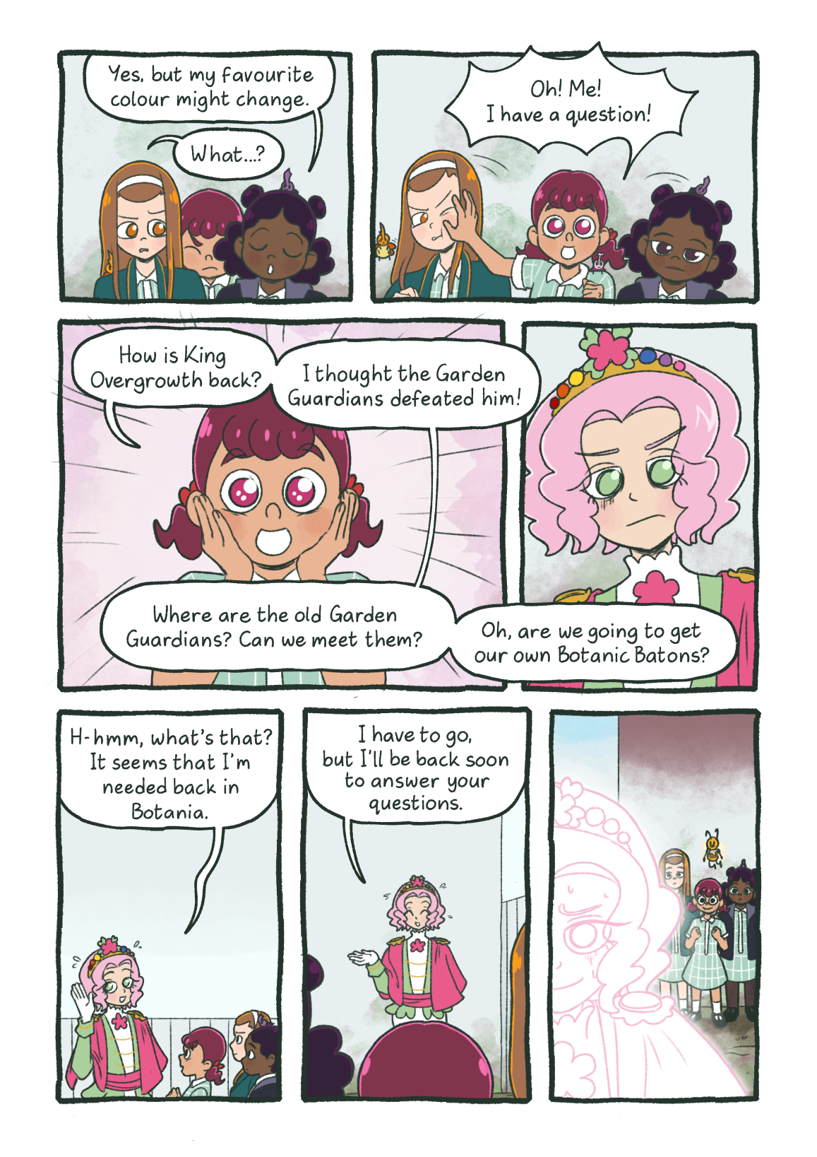 Marcy explains, saying 'Yes, but my favourite colour might change.' Ada doesn't understand what she's getting at and says 'What...?' Paige then pushes Ada out of the way and asks her own questions. 'Oh! Me! I ahve a question! How is King Overgrowth back? I thought the Garden Guardians defeated him! Where are the old Garden Guardians? Can we meet them? Oh, are we going to get our own Botanic Batons?' Florentina is extremely overwhelmed by Paige's enthusiasm and makes an excuse to leave. 'H-hmm, what's that? It seems that I'm needed back in Botania. I have to go, but I'll be back soon to answer your questions.' With that, Florentina, leave, looking nervous.